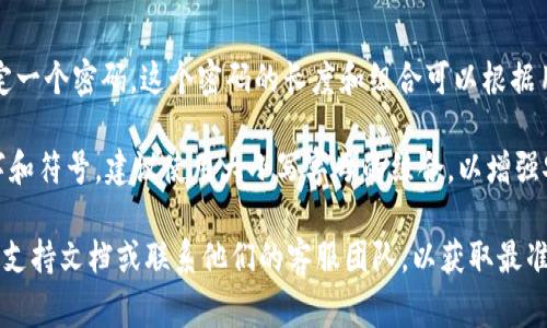 imToken 钱包的密码通常是由用户自定义的，用户在创建钱包时会自行设定一个密码。这个密码的长度和组合可以根据用户的偏好来决定，但推荐设置具有一定复杂性的密码，以提高安全性。

通常情况下，imToken 钱包的密码可以在 6 到 20 位之间，包含字母、数字和符号，建议使用大小写字母的组合，以增强安全性。同时，用户还应该确保密码是唯一的，不与其他账户的密码重复使用。

如果你需要帮助或想知道如何设置或重置密码，可以参考 imToken 的官方支持文档或联系他们的客服团队，以获取最准确的信息和指导。请务必注意保管好你的密码和私钥，确保钱包的安全。