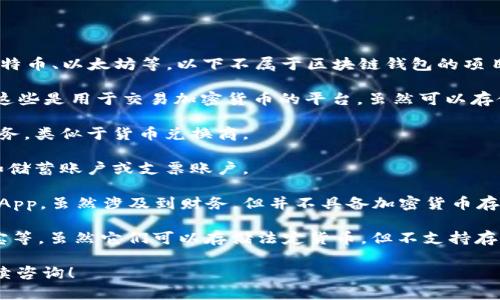 区块链钱包主要用于存储、接收和发送加密货币，如比特币、以太坊等。以下不属于区块链钱包的项目包括但不限于：

1. **中心化交易所账户**：如Binance、Coinbase等，这些是用于交易加密货币的平台，虽然可以存储资产，但其私钥由平台控制，不属于用户的个人钱包。

2. **兑换平台**：比如各种加密货币对法币的兑换服务，类似于货币兑换商。

3. **传统银行账户**：用于存取法定货币的账户，例如储蓄账户或支票账户。

4. **没有加密存储功能的应用程序**：例如某些金融App，虽然涉及到财务，但并不具备加密货币存储的功能。

5. **电子钱包但不支持加密货币**：如PayPal、支付宝等，虽然它们可以存储法定货币，但不支持存储加密货币。

如果你有其他相关问题或需要更多详细信息，欢迎继续咨询！