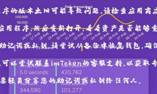 很抱歉，您遇到了imToken钱包的问题。对于您的问题，我建议您尝试以下几种解决方法：

1. **检查网络连接**：首先确保您的设备有稳定的网络连接。网络不稳定可能导致钱包无法正确显示资产。

2. **更新应用程序**：有时候，应用程序的版本太旧可能导致问题。请检查应用商店是否有imToken的更新，并进行更新。

3. **重新启动应用**：关闭imToken应用程序，然后重新打开，看看资产是否能够重新加载。

4. **备份与恢复**：如果您使用的是助记词或私钥，请尝试从备份中恢复钱包。确保您有一个安全的备份，以防万一。

5. **咨询客服**：如果以上方法无效，可以尝试联系imToken的客服支持，以获取专业的帮助。

请注意，为了保护您的资产安全，请不要轻易分享您的助记词或私钥给任何人。