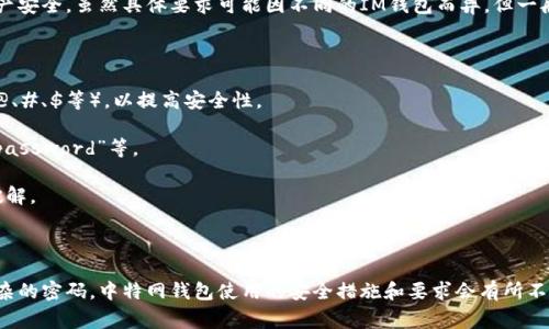 IM钱包的密码格式通常会要求符合一定的安全标准，以保护用户的资产安全。虽然具体要求可能因不同的IM钱包而异，但一般来说，IM钱包密码的格式可能包括以下几点：

1. **长度要求**：大多数IM钱包要求密码至少包含8到16个字符。

2. **字符组合**：密码通常需要包含大小写字母、数字和特殊符号（如@、#、$等），以提高安全性。

3. **避免常见密码**：建议不要使用容易猜测的密码，如“123456”、“password”等。

4. **唯一性**：每个账户应使用独特的密码，以防止多个账户被一次破解。

5. **定期更换密码**：为了进一步保护账户安全，建议定期更换密码。

为了确保您的IM钱包安全，您可以使用密码管理工具来生成和保存复杂的密码。中特网钱包使用的安全措施和要求会有所不同，请确保查看您所使用的具体IM钱包的官方指南以获取详细的信息。