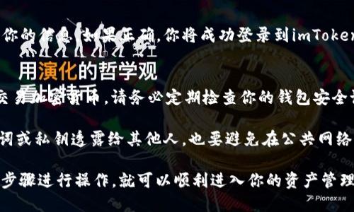 要登录imToken钱包，可以按照以下步骤进行：

步骤一：下载并安装imToken
首先，确保你在手机上下载并安装了imToken钱包应用。可以在App Store或Google Play上搜索“imToken”进行下载。安装完成后，打开应用。

步骤二：点击“登录”
在imToken的主界面上，通常会有一个“登录”或“导入钱包”的选项。点击这个选项以开始登录过程。

步骤三：选择钱包类型
如果你之前已经创建了imToken钱包，那么选择“导入钱包”选项；如果你是首次使用，可能需要选择创建新钱包。对于已经有钱包的用户，可以继续进行下一步。

步骤四：导入钱包
导入钱包时，你将需要输入你的助记词或私钥。这是进入你钱包的关键步骤，确保你输入的信息是准确的。一旦输入完毕，确认继续。

步骤五：设置密码
如果你之前没有设置过密码，系统可能会提示你创建一个新密码。这是为了保护你的钱包安全，所以请确保选择一个强密码，并牢记。

步骤六：再次确认
确认所有信息无误后，点击“登录”或“完成”按钮。系统将会验证你的信息，如果正确，你将成功登录到imToken钱包。

步骤七：使用钱包
一旦登录，你可以开始进行各种区块链操作，比如发送、接收和交易加密货币。请务必定期检查你的钱包安全设置，以确保资产安全。

为了确保你的登录过程尽可能安全，建议不要轻易将你的助记词或私钥透露给其他人，也要避免在公共网络环境下使用钱包应用。

总的来说，imToken钱包的登录过程还是比较简单的，只要按照步骤进行操作，就可以顺利进入你的资产管理界面。不过，安全始终是第一位的，千万要保护好你的账户信息。